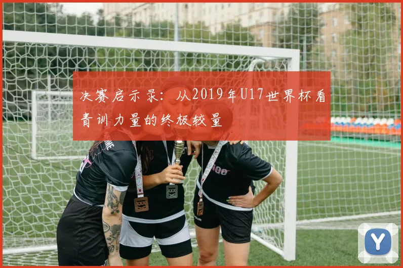 决赛启示录：从2019年U17世界杯看青训力量的终极较量