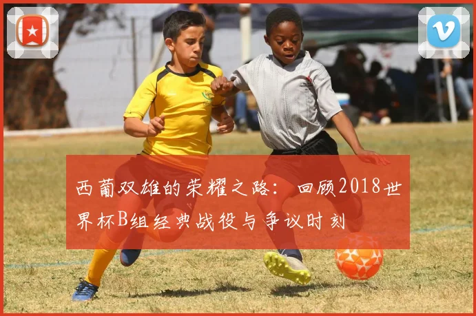 西葡双雄的荣耀之路：回顾2018世界杯B组经典战役与争议时刻