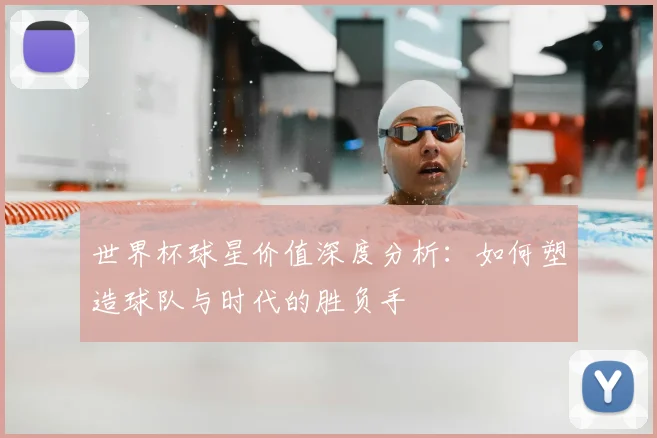 世界杯球星价值深度分析：如何塑造球队与时代的胜负手