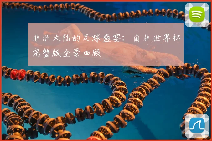 非洲大陆的足球盛宴：南非世界杯完整版全景回顾