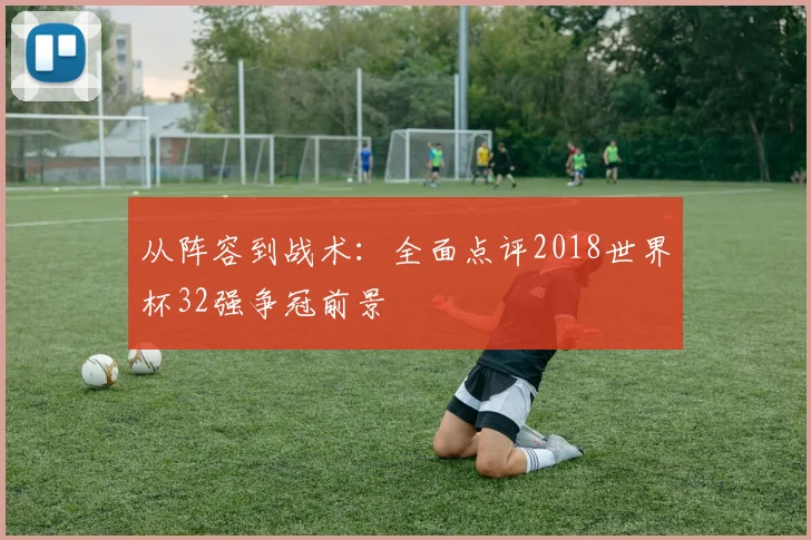 从阵容到战术:全面点评2018世界杯32强争冠前景