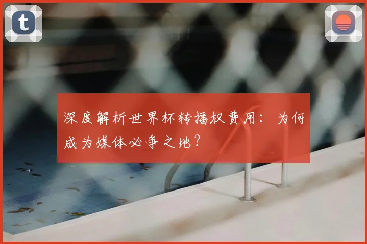 深度解析世界杯转播权费用：为何成为媒体必争之地？