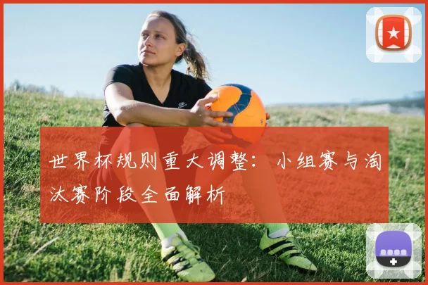 世界杯规则重大调整:小组赛与淘汰赛阶段全面解析