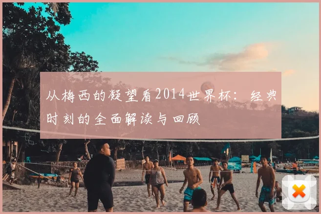 从梅西的凝望看2014世界杯:经典时刻的全面解读与回顾