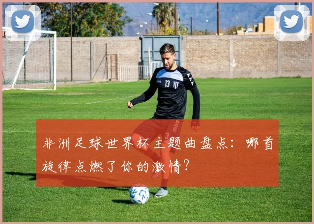 非洲足球世界杯主题曲盘点：哪首旋律点燃了你的激情？