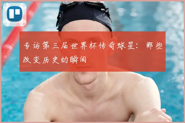 专访第三届世界杯传奇球星:那些改变历史的瞬间