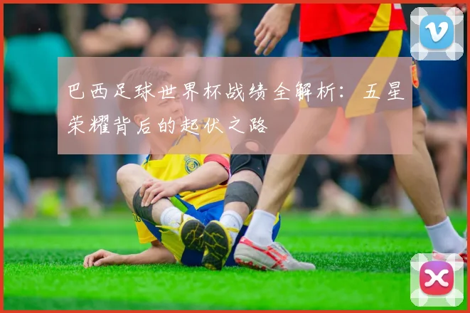 巴西足球世界杯战绩全解析：五星荣耀背后的起伏之路