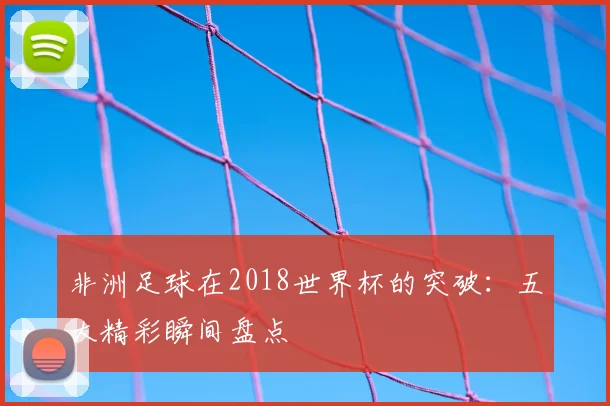 非洲足球在2018世界杯的突破：五大精彩瞬间盘点