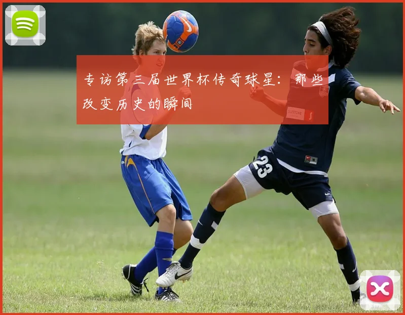 专访第三届世界杯传奇球星:那些改变历史的瞬间