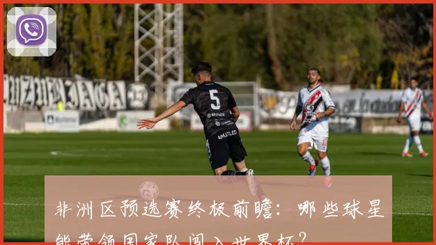 非洲区预选赛终极前瞻：哪些球星能带领国家队闯入世界杯？