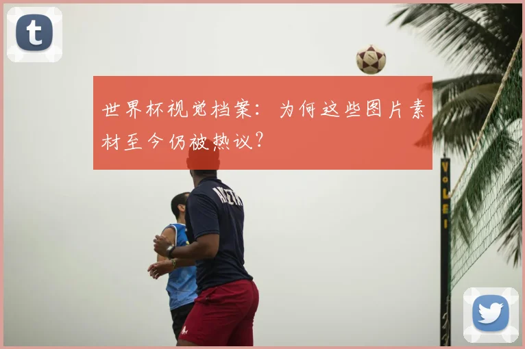 世界杯视觉档案：为何这些图片素材至今仍被热议？