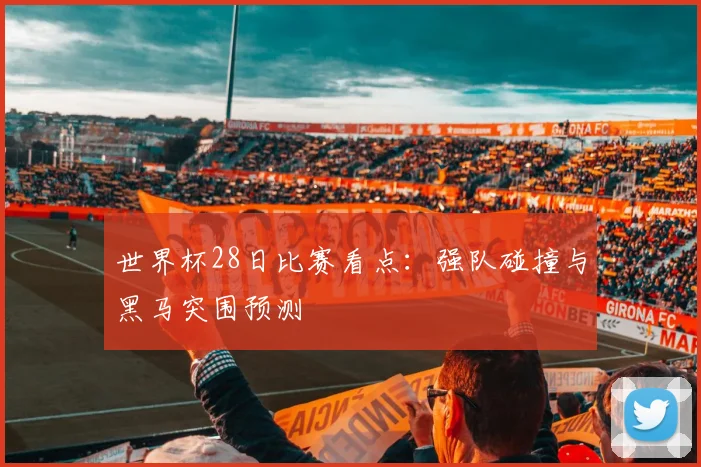 世界杯28日比赛看点:强队碰撞与黑马突围预测